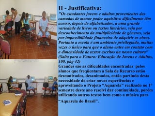 II - Justificativa: "Os estudantes jovens e adultos provenientes das camadas de menor poder aquisitivo dificilmente têm acesso, depois de alfabetizados, a uma grande variedade de livros ou textos literários, seja por desconhecimento da multiplicidade de gêneros, seja por impossibilidade financeira de adquirir as obras. Portanto a escola é um ambiente privilegiado, muitas vezes o único para que o aluno entre em contato com a dimensidade de textos escritos na nossa cultura" (Salto para o Futuro: Educação de Jovens e Adultos, 100, pág 42) Grandes são as dificuldades encontradas  pelos alunos que freqüentam a Sala de Recurso estão desmotivados, desanimados, então partindo desta necessidade de criar novas experiências e aproveitando o Projeto “Aquarela” realizado no 1° semestre deste ano resolvi dar continuidade, porém utilizando outros textos bem como a música para “Aquarela do Brasil”.      