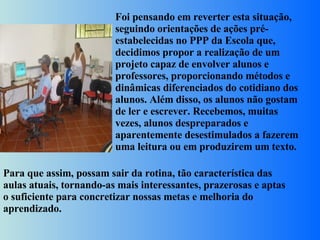 Foi pensando em reverter esta situação, seguindo orientações de ações pré-estabelecidas no PPP da Escola que, decidimos propor a realização de um projeto capaz de envolver alunos e professores, proporcionando métodos e dinâmicas diferenciados do cotidiano dos alunos. Além disso, os alunos não gostam de ler e escrever. Recebemos, muitas vezes, alunos despreparados e aparentemente desestimulados a fazerem uma leitura ou em produzirem um texto.  Para que assim, possam sair da rotina, tão característica das aulas atuais, tornando-as mais interessantes, prazerosas e aptas o suficiente para concretizar nossas metas e melhoria do aprendizado. 