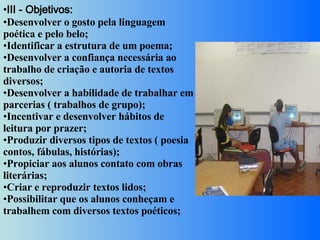 III - Objetivos:  Desenvolver o gosto pela linguagem poética e pelo belo;  Identificar a estrutura de um poema;  Desenvolver a confiança necessária ao trabalho de criação e autoria de textos diversos;  Desenvolver a habilidade de trabalhar em parcerias ( trabalhos de grupo);  Incentivar e desenvolver hábitos de leitura por prazer;  Produzir diversos tipos de textos ( poesia contos, fábulas, histórias);  Propiciar aos alunos contato com obras literárias;  Criar e reproduzir textos lidos;  Possibilitar que os alunos conheçam e trabalhem com diversos textos poéticos;  
