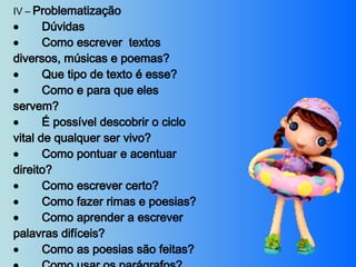 IV –  Problematização           Dúvidas           Como escrever  textos diversos, músicas e poemas?           Que tipo de texto é esse?           Como e para que eles servem?           É possível descobrir o ciclo vital de qualquer ser vivo?           Como pontuar e acentuar direito?           Como escrever certo?           Como fazer rimas e poesias?           Como aprender a escrever palavras difíceis?           Como as poesias são feitas?           Como usar os parágrafos?           Certezas     