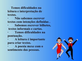       Temos dificuldades na leitura e interpretação de textos. ·        Não sabemos escrever textos com intenções definidas . ·        Sabemos escrever bilhetes,  textos informais e cartas. ·        Temos dificuldades na pontuação. ·        A leitura é importante para criar textos. ·        A poesia mexe com o sentimento das pessoas.   