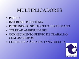 MULTIPLICADORES PERFIL: INTERESSE PELO TEMA PROFUNDO RESPEITO PELO SER HUMANO. TOLERAR AMBIGUIDADES CONHECIMENTO PRÉVIO DE TRABALHO COM OS GRUPOS CONHECER A ÁREA DA TANATOLOGIA. 