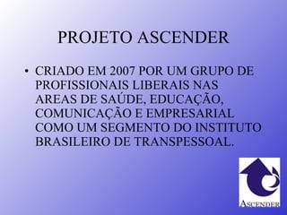 PROJETO ASCENDER CRIADO EM 2007 POR UM GRUPO DE PROFISSIONAIS LIBERAIS NAS AREAS DE SAÚDE, EDUCAÇÃO, COMUNICAÇÃO E EMPRESARIAL COMO UM SEGMENTO DO INSTITUTO BRASILEIRO DE TRANSPESSOAL. 
