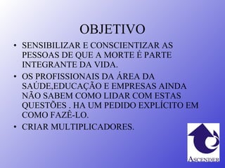 OBJETIVO SENSIBILIZAR E CONSCIENTIZAR AS PESSOAS DE QUE A MORTE É PARTE INTEGRANTE DA VIDA.  OS PROFISSIONAIS DA ÁREA DA SAÚDE,EDUCAÇÃO E EMPRESAS AINDA NÃO SABEM COMO LIDAR COM ESTAS QUESTÕES . HA UM PEDIDO EXPLÍCITO EM COMO FAZÊ-LO. CRIAR MULTIPLICADORES. 