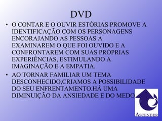 DVD O CONTAR E O OUVIR ESTÓRIAS PROMOVE A IDENTIFICAÇÃO COM OS PERSONAGENS ENCORAJANDO AS PESSOAS A EXAMINAREM O QUE FOI OUVIDO E A CONFRONTAREM COM SUAS PRÓPRIAS EXPERIÊNCIAS, ESTIMULANDO A IMAGINAÇÃO E A EMPATIA. AO TORNAR FAMILIAR UM TEMA DESCONHECIDO,CRIAMOS A POSSIBILIDADE DO SEU ENFRENTAMENTO.HÁ UMA DIMINUIÇÃO DA ANSIEDADE E DO MEDO. 