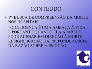 CONTEÚDO 1º- BUSCA DE COMPREENSÃO DA MORTE NOS HOSPITAIS : TODA DOENÇA É UMA AMEAÇA À VIDA E PORTANTO QUANDO ELA APARECE PODE ACENAR EM DIREÇÃO À MORTE. RESIGNIFICAÇÃO DA PREPONDERÂNCIA DA RAZÃO SOBRE A EMOÇÃO. 