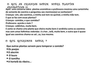 O QUE AS CRIANÇAS SABEM                   SOBRE PLANTAS
 AROMÀTICAS !!!
Após uma conversa sabre plantas aromáticas a professora mostrou uma carteirinha
de semente de coentro e perguntou aos meninos(as) se conheciam?
Crianças- sim, são coentros, a minha avó tem no quintal, a minha mãe tem.
E que se faz com essas plantas?
Crianças- comidas, e que comidas?
Professora- açorda e mais ?
Crianças- caldinhos, muito bem.
E como se chama uma planta que cheira muito bem é verdinha como os coentros
mas com umas folhinhas redondas é a hor...telã, muito bem, e outra que é quase
igual aos coentros chama-se sal...sa, isso mesmo.

O QUE QUEREMOS              SABER ?
Que outras plantas servem para temperar a comida?
●Os poejos
●O alecrim
● O louro
● O tomilho
●A hortelã da ribeira...
 