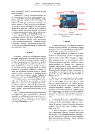 mente modificável, pode ser utilizada junto a essas
novas tecnologias.
Atualmente, o Asterisk vem sendo utilizado por
diversos usuários em projetos para automação resi-
dencial (EGUINO, 2013) (HACKWORTH, 2012).
São príncípios de trabalhos como por exemplo em
(GRAVEN, 2009) que se baseiam a automação resi-
dencial utilizando Asterisk no qual é possível contro-
lar aplicações através dele. Projetos que descrevem a
integração do GSM com o Asterisk na qual o usuário
consegue registrar um servidor asterisk em celulares
e em computadores também tem sido alvo de pesqui-
sas (GUPTA, AGRAWAL & QADEER, 2013).
Este trabalho está organizado da seguinte forma:
inicialmente é descrito que microcontrolador foi uti-
lizado como também o software Asterisk. Em seguida
é explicado como é estabelecida a comunicação entre
o Asterisk e o Arduino e a arquitetura da plataforma.
Ao fim, são apresentadas a validação da plataforma e
as considerações finais.
2 Arduino
O Arduino é um circuito eletrônico para controle
de entrada/saída de dados baseada no microcontrola-
dor AVR de 8 bits, de arquitetura Harvard (memória
de dados e de programa são fisicamente separadas),
da Atmel. Seu projeto foi iniciado na cidade de Ivre,
Itália, em 2005, com o intuito de interagir em proje-
tos escolares, com um orçamento menor que outros
sistemas de prototipagem disponíveis na época. De
forma que as pessoas tivessem acesso ao código-
fonte do software e ao projeto do hardware (sendo
assim open-source), podendo estender e adequar a
plataforma às suas necessidades (ARDUINO, 2013).
O Arduino pode ter suas funcionalidades esten-
didas através de shields, que são placas contendo
dispositivos adicionais como receptores GPS, módu-
los Ethernet, bluetooth, zigBee, etc. Estes conectam-
se ao Arduino por barras de pinos empilháveis, man-
tendo o layout e permitindo que outro shield se en-
caixe acima.
Para o desenvolvimento do trabalho foi utilizado
um Arduino Uno, que é responsável por receber os
comandos de um Ethernet shield, processá-los e en-
viar sinais para que os dispositivos sejam acionados.
A Figura 1 apresenta os elementos de um Arduino
Uno (ARDUINO BRASIL, 2013).
Figura 1 – Elementos de um Arduino Uno (ARDUINO
BRASIL, 2013).
3 Asterisk
A plataforma Asterisk foi criada pela companhia
Digium, tem sido utilizado por pequenas e grandes
empresas, call centers, operadoras, provedores VoIP
e agências governamentais em todo o mundo.
A estrutura dinâmica da plataforma Asterisk
permite ao cliente adequar o cenário da empresa aos
diversos recursos tecnológicos por meio de aplica-
ções tais como: correio de voz, conferências, bilheta-
gem, chamadas em fila, call agents (gerencia funções
como roteamento de ligações e sinalização), Distri-
buição Automática de Chamadas (DAC), Unidade de
Resposta Audível (URA), música em espera, grava-
ção da chamada, bloqueio de chamadas, entre outras.
Essas aplicações são características padronizadas ou
que podem ser inseridas no software por meio do
plano de discagem (MADSEN, MEGGELEN &
SMITH, 2011).
Existem três tipos de dispositivos finais que po-
dem ser usados para o estabelecimento de comunica-
ção via rede TCP/IP: Telefone IP, Softfone e ATAs
(Analog Terminal Adaptors). Um Telefone IP possui
a interface de um telefone convencional, e pode co-
nectar-se diretamente a uma rede. O Softfone é uma
aplicação em software que se pode executar em um
computador ou em um celular, exercendo a função de
um telefone. ATAs são designados para permitir que
telefones convencionais possam ser conectados a
rede.
A arquitetura do Asterisk é organizada em módu-
los, isto é, componentes carregáveis que possibilitam
a execução de uma funcionalidade especifica, como o
driver de um canal (chan_sip.so) ou um recurso que
permite conexão com uma tecnologia externa
(func_odbc.so).
O plano de discagem é o ponto central do Aste-
risk, composto por contextos, extensões, prioridades
e aplicações. É por onde passam todas as chamadas, e
é o que determina como elas devem ser processadas.
Pode ser configurado utilizando a sintaxe tradicional
em /etc/Asterisk/extensions.conf.
Anais do XX Congresso Brasileiro de Automática
Belo Horizonte, MG, 20 a 24 de Setembro de 2014
1675
 