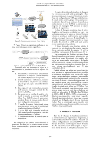 Figura 3 - Arquitetura geral do sistema. Fonte: Própria.
A Figura 4 ilustra a arquitetura detalhada do sis-
tema mostrando alguns pontos específicos.
Figura 4 - Arquitetura detalhada do sistema. Fonte: Própria.
Conforme pode ser observado na Figura 4, o
funcionamento da plataforma ocorre da seguinte for-
ma:
1. Inicialmente, o usuário inicia uma chamada
direcionada ao servidor Asterisk utilizando
um telefone IP (hardware ou software).
2. Quando a chamada é estabelecida, o usuário
é direcionado a um processo de autentica-
ção, em que um login e uma senha são soli-
citados.
3. Caso o passo 2 seja bem sucedido, o usuário
pode acessar o menu, para controle dos dis-
positivos, da URA.
4. De acordo com as escolhas do usuário, o As-
terisk irá receber e processar tons DTMF
(Dual-Tone Multi-Frequency), que corres-
ponderão dentro do menu, a um dos disposi-
tivos configurados previamente.
5. A escolha do usuário é direcionada a uma
ação, de acordo com o que foi configurado
no plano de discagem (dialplan).
6. O script PHP será executado através do
AGI, estabelecendo comunicação e envian-
do os comandos para o Arduino.
7. O Arduino envia sinais de controle para os
dispositivos.
Na configuração do softfone foram utilizados os
protocolos SIP/RTP para o estabelecimento da cha-
mada, alternativamente o protocolo IAX poderia ter
sido usado.
O arquivo de configuração do plano de discagem
é o extensions.conf, onde estão as aplicações e fun-
ções necessárias para o desenvolvimento do projeto.
Nele está configurada uma URA, que está relaciona-
da a cada um dos usuários, já que estes podem possu-
ir diferentes dispositivos a controlar. Ao escolher as
opções durante o menu da URA, o AGI executa o
programa em linguagem PHP, passando as opções
em forma de argumentos.
O plano de discagem possui uma etapa de auten-
ticação, no qual o usuário deve digitar seu login e sua
senha para que possa ter acesso ao sistema. Caso erre
o login ou a senha, o usuário retorna a um estágio
anterior para repetir o processo de identificação. Es-
tes dados foram previamente armazenados no banco
de dados do Asterisk, o astDB, onde cada usuário
possui sua entrada correspondente.
O bloco designado como interface elétrica é
composto por um circuito de chaveamento capaz de
elevar a corrente recebida do Arduino (40 mA), e
possibilitar o acionamento de dispositivos em 220 V.
Na programação do Arduino, para que alguns
dispositivos pudessem permanecer acionados por um
intervalo de tempo determinado pelo usuário, utili-
zou-se um temporizador interno através da função
millis(), que retorna o tempo em milissegundos desde
que o programa corrente está em execução. Este nú-
mero estoura aproximadamente após 50 dias
(ARDUINO, 2013).
É válido salientar que utilizar um temporizador in-
terno apresenta os seguintes inconvenientes: precisão
na contagem, acumulando erros em períodos muito
longos e ao ser desligado a contagem é interrompida,
sendo reiniciada quando o dispositivo for novamente
energizado. E devido à estrutura do sistema, cada vez
que o usuário acessar outro menu na URA, o progra-
ma também será reiniciado, interrompendo a tempo-
rização. A solução seria utilizar um RTC (Real Time
Clock), que é um módulo capaz de gerar uma conta-
gem de tempo precisa a partir da oscilação de um
cristal (no valor padrão de 32 KHz, (KAPICAK et.
al, 2011), (LEE & CHOI, 2003)), armazenando a
data (com ano, mês e dia) e a hora, minuto e segundo.
Mantendo a contagem de tempo mesmo que a energia
principal seja desligada, através de uma bateria de
backup. Para a comunicação destes módulos com
microcontroladores geralmente se utiliza o protocolo
I²C (Inter-Integrated Circuit).
6 Validação da Plataforma
Para fins de validação da plataforma construíram-
se em laboratório dois experimentos. No primeiro, o
usuário realiza uma chamada telefônica utilizando um
softfone configurado com uma conta SIP no servidor
Asterisk. O usuário escolhe opções através do menu
da URA e os comandos são enviados para os disposi-
tivos através da rede. A intenção deste cenário é si-
Anais do XX Congresso Brasileiro de Automática
Belo Horizonte, MG, 20 a 24 de Setembro de 2014
1678
 