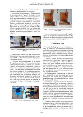 mular o controle de dispositivos comumente utiliza-
dos em utilizados em automação residencial.
A plataforma utilizada durante o experimento po-
de ser visualizada na Figura 5. A interface elétrica
entre o Arduino e os dispositivos é composta basica-
mente por relés e transistores atuando como chave. O
Arduino fornece uma corrente máxima de 40 mA, e
quatro de seus pinos estão configurados como saída e
ligados a transistores que por sua vez irão fazer com
que os relés comutem, sempre que o pino correspon-
dente estiver em nível lógico alto, ativando os dispo-
sitivos. A saída de tensão de 5 VCC do Arduino, que
estava sendo alimentado via USB, foi utilizada para
alimentar o circuito de chaveamento, o motor e o
cooler.
Figura 5 - Plataforma utilizada durante o experimento. Fonte:
Própria.
Estabeleceu-se comunicação entre o Asterisk e o
Ethernet shield através do socket criado pelo progra-
ma em PHP, e o Arduino foi responsável por geren-
ciar os sinais de saída.
O segundo cenário implementado foi um sistema
de irrigação temporizado. Nele o usuário determina o
tempo em minutos em que o sistema deve permane-
cer ativo, através da URA. Para realizar a irrigação
utilizou-se uma válvula solenoide normalmente fe-
chada. O seu princípio de funcionamento consiste em
uma bobina (formada por um condutor enrolado atra-
vés de um cilindro) que, quando energizada, gera
uma força fazendo com que o êmbolo da válvula seja
deslocado, permitindo a passagem do fluido, neste
caso a água. O tipo de válvula utilizada, ilustrada
pela Figura 6, é a que está presente em máquinas de
lavar roupa. Na Figura 7 é mostrado o protótipo de-
senvolvido.
Figura 6 – Valvula solenoide utilizada. Fonte: Própria.
Figura 7 – Protótipo desenvolvido para irrigação residencial.
Fonte: Própria.
Assim como acontece para o sistema de irrigação,
o plano de discagem pode ser adequado para receber
o intervalo de tempo (em minutos) durante o qual o
usuário deseje acionar os demais dispositivos.
Considerações Finais
Neste trabalho foi proposta uma solução para sis-
temas de automação. Inicialmente foi realizado um
estudo das ferramentas a serem utilizadas, o software
Asterisk e a plataforma microcontrolada Arduino. E
posteriormente como a comunicação entre eles seria
feita. Ao fim apresentou-se o sistema implementado
em laboratório.
A solução é simples, de baixo custo e baseada em
plataformas bem estabelecidas e abertas a modifica-
ções como o Asterisk e a placa Arduino com Ethernet
shield. Desta forma, reduziu-se o tempo de desenvol-
vimento e facilitaram-se futuras alterações no siste-
ma. Além disso, considera-se a solução abrangente,
pois pode ser utilizada em vários campos diferentes
da automação tais como residencial, agrícola, indus-
trial, engenharia biomédica.
Em trabalhos futuros o sistema pode ser modifica-
do. Outra plataforma microcontrolada que permita
comunicação pela Internet pode ser utilizada. O sis-
tema pode utilizar o reconhecimento de voz, em vez
do recebimento de dígitos.
Com relação à segurança do sistema, foi imple-
mentada uma autenticação do usuário na URA atra-
vés do login e senha. Mas, outras questões relaciona-
das à segurança do tráfego das informações dos usuá-
rios pela rede devem ser consideradas. Devem-se
procurar soluções que permitam garantir a confiden-
cialidade e integridade dos dados transmitidos. Neste
sentido propõe-se construir uma aplicação no Aste-
risk e fazer uma modificação no software do Ethernet
shield para que se possa estabelecer um túnel cripto-
grafado entre a URA e as plataformas microcontrola-
da.
Propõe-se também estender os cenários de valida-
ção para problemas relacionados à assistência a pes-
soas com necessidades especiais dentro do contexto
de tecnologia e-health. A título de exemplo, um te-
traplégico poderia utilizar o sistema para realizar
Anais do XX Congresso Brasileiro de Automática
Belo Horizonte, MG, 20 a 24 de Setembro de 2014
1679
 