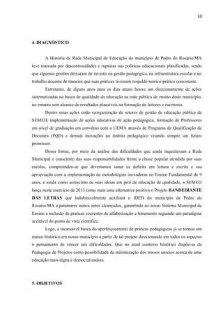 10
4. DIAGNÓSTICO
A História da Rede Municipal de Educação do municipio de Pedro do Rosário/MA
teve marcada por descontinuidades e rupturas nas políticas educacionais planificadas, sendo
que algumas gestões deixaram de investir na gestão pedagógica, na infraestrutura escolar e no
trabalho docente de maneira que suas práticas tivessem respaldo teórico-prático consistente.
Entretanto, de alguns anos para os dias atuais houve um direcionamento de ações
sistematizadas na busca de qualidade da educação na rede pública de ensino deste município,
no entanto sem alcance de resultados plausíveis na formação de leitores e escritores.
Dentre estas ações estão reorganização de setores de gestão de educação pública da
SEMED, implementação de ações educativas de ação pedagógica, formação de Professores
em nível de graduação em convênio com a UEMA através de Programa de Qualificação de
Docentes (PQD) e demais inovações no âmbito pedagógico visando sempre um futuro
promissor.
Dessa forma, por meio da análise das dificuldades que ainda inquietavam a Rede
Municipal e consciente das suas responsabilidades frente a classe popular atendida por suas
escolas, compreendeu-se que deveríamos sanar os deficits em leitura e escrita e sua
apropriação com a implementação de metodologias inovadoras no Ensino Fundamental de 9
anos, e ainda como acréscimo de suas ideias em prol da educação de qualidade, a SEMED
lança neste exercício de 2013 como mais uma alternativa positiva o Projeto BANDEIRANTE
DAS LETRAS que indubitavelmente auxiliará o IDEB do município de Pedro do
Rosário/MA a patamares nunca antes alcançados, garantindo ao nosso Sistema Municipal de
Ensino a inclusão de praticas coerentes de alfabetização e letramento seguindo um paradigma
aceitável do ponto de vista científico.
Logo, a incansável busca do aperfeiçoamento de práticas pedagógicas já se tornou um
marco histórico em nosso município a partir de tal projeto direcionando em todos os aspectos
o pensamento de vencer tais dificuldades. Que no atual contexto histórico dispõe-se da
Pedagogia de Projetos como possibilidade de minimização dos nossos anseios acerca de uma
educação mais digna e democratizadora.
5. OBJETIVOS
 