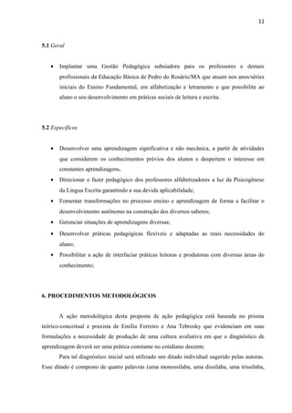 11
5.1 Geral
• Implantar uma Gestão Pedagógica subsiadora para os professores e demais
profissionais da Educação Básica de Pedro do Rosário/MA que atuam nos anos/séries
iniciais do Ensino Fundamental, em alfabetização e letramento e que possibilite ao
aluno o seu desenvolvimento em práticas sociais de leitura e escrita.
5.2 Específicos
• Desenvolver uma aprendizagem significativa e não mecânica, a partir de atividades
que considerem os conhecimentos prévios dos alunos e despertem o interesse em
constantes aprendizagens.
• Direcionar o fazer pedagógico dos professores alfabetizadores a luz da Pisicogênese
da Língua Escrita garantindo a sua devida aplicabilidade;
• Fomentar transformações no processo ensino e aprendizagem de forma a facilitar o
desenvolvimento autônomo na construção dos diversos saberes;
• Gerenciar situações de aprendizagens diversas;
• Desenvolver práticas pedagógicas flexíveis e adaptadas as reais necessidades do
aluno;
• Possibilitar a ação de interfaciar práticas leitoras e produtoras com diversas áreas do
conhecimento;
6. PROCEDIMENTOS METODOLÓGICOS
A ação metodológica desta proposta de ação pedagógica está baseada no prisma
teórico-conceitual e praxista de Emilia Ferreiro e Ana Tebrosky que evidenciam em suas
formulações a necessidade de produção de uma cultura avaliativa em que o diagnóstico de
aprendizagem deverá ser uma prática constante no cotidiano docente.
Para tal diagnóstico inicial será utilizado um ditado individual sugerido pelas autoras.
Esse ditado é composto de quatro palavras (uma monossílaba, uma dissílaba, uma trissílaba,
 