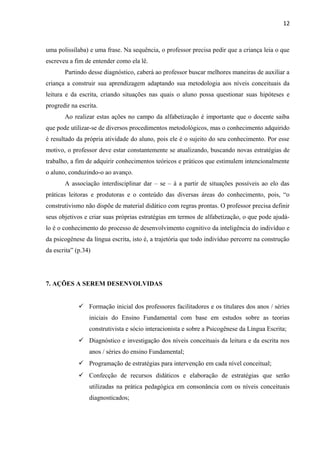 12
uma polissílaba) e uma frase. Na sequência, o professor precisa pedir que a criança leia o que
escreveu a fim de entender como ela lê.
Partindo desse diagnóstico, caberá ao professor buscar melhores maneiras de auxiliar a
criança a construir sua aprendizagem adaptando sua metodologia aos níveis conceituais da
leitura e da escrita, criando situações nas quais o aluno possa questionar suas hipóteses e
progredir na escrita.
Ao realizar estas ações no campo da alfabetização é importante que o docente saiba
que pode utilizar-se de diversos procedimentos metodológicos, mas o conhecimento adquirido
é resultado da própria atividade do aluno, pois ele é o sujeito do seu conhecimento. Por esse
motivo, o professor deve estar constantemente se atualizando, buscando novas estratégias de
trabalho, a fim de adquirir conhecimentos teóricos e práticos que estimulem intencionalmente
o aluno, conduzindo-o ao avanço.
A associação interdisciplinar dar – se – á a partir de situações possíveis ao elo das
práticas leitoras e produtoras e o conteúdo das diversas áreas do conhecimento, pois, “o
construtivismo não dispõe de material didático com regras prontas. O professor precisa definir
seus objetivos e criar suas próprias estratégias em termos de alfabetização, o que pode ajudá-
lo é o conhecimento do processo de desenvolvimento cognitivo da inteligência do indivíduo e
da psicogênese da língua escrita, isto é, a trajetória que todo indivíduo percorre na construção
da escrita” (p.34)
7. AÇÕES A SEREM DESENVOLVIDAS
 Formação inicial dos professores facilitadores e os titulares dos anos / séries
iniciais do Ensino Fundamental com base em estudos sobre as teorias
construtivista e sócio interacionista e sobre a Psicogênese da Língua Escrita;
 Diagnóstico e investigação dos níveis conceituais da leitura e da escrita nos
anos / séries do ensino Fundamental;
 Programação de estratégias para intervenção em cada nível conceitual;
 Confecção de recursos didáticos e elaboração de estratégias que serão
utilizadas na prática pedagógica em consonância com os níveis conceituais
diagnosticados;
 