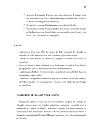 13
 Aplicação de estratégias de ensino para o desenvolvimento de estágios ainda
não alcançados pelos alunos, observando sempre as possibilidades e o nível
de desenvolvimento potencial de cada um;
 Registro dos avanços e dificuldades descritas no diário de bordo.
 Implantação das tendas itinerantes (Sede e Zona Rural) denominadas Estação
do Conhecimento, que disponibilizará aos seus usuários um rico acervo de
livros, CDs e outros materiais pedagógicos.
8. METAS
1. Alfabetizar e letrar mais 70% dos alunos da Rede Municipal de educação no
município de Pedro do Rosario/MA, até o período de vigência deste projeto;
2. Articular as atuais funções de supervisão e inspeção no sistema de avaliação do
município;
3. Prover de literatura, textos científicos, obras literárias de referência e livros didático
pedagógicos de apoio ao professor as escolas do ensino fundamental;
4. Ampliar as possibilidades de permanência do educando sob responsabilidade da escola
para além da jornada regular;
5. Alfabetizar e letrar prioritariamente as crianças até, no máximo, os oito anos de idade,
aferindo os resultados por exames periódicos de acordo com o Pacto da Alfabetização
na Idade Certa.
9. ESTRUTURA DE ORGANIZAÇÃO E GESTÃO
Este projeto organiza-se com base nos direcionamentos por parte da Secretaria de
Educação desenvolvendo um trabalho pedagógico instintuinte construido com a
colaboração de Técnicos da SEMED, professores e parceria dos demais membros da
comunidade escolar do município de Pedro do Rosário, tendo seus recursos humanos e
financeiros gerenciados pela Prefeitura Municipal juntamente com a Secretaria municipal
de Educação.
 