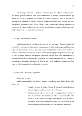 16
Esta avaliação fornecerá ao professor elementos para uma reflexão contínua sobre a
sua prática, possibilitando-lhe criar novos instrumentos de trabalho, retomar aspectos que
devem ser revistos ajustados ou reconhecidos como adequados para o processo de
aprendizagem individual ou coletiva, definir prioridades e localizar quais aspectos das ações
educacionais demandam maior apoio. Dessa forma, oportunizará ajustes constantes no
mecanismo de regularização do processo ensino aprendizagem, o que contribuirá para que a
tarefa educativa leve ao sucesso todos os alunos.
13.1 Etapas / Momentos de Avaliação
Inicialmente será feita a avaliação cujo objetivo será investigar e diagnosticar os níveis
operatórios e psicogenéticos dos alunos para que a partir daí o professor possa planejar suas
ações. No decorrer do processo, será feito um acompanhamento contínuo para verificar os
avanços e retrocessos dos alunos e imediata intervenção pedagógica do professor; sendo que
ao final do tempo estimado pelo projeto o professor terá em mãos uma demonstração da
evolução do aluno no seu aprendizado. Finalmente será feita a avaliação final para verificar as
aprendizagens alcançadas pelo aluno no final do ano / série do Ensino Fundamental, bem
como os objetivos e meta pré-estabelecidas no projeto.
13.2 Como Fazer a Avaliação Diagnóstica
Avaliar por meio de:
Análise das produções dos alunos_ escritas espontâneas, auto ditados feitos pelos
alunos, etc.
 Situações diversas de leitura_ leituras de imagem, leitura silenciosa,
leitura independente, fotos, recortes de histórias, etc.
 Atividades do dia a dia de sala de aula_ as que permitam respostas de
aluno. É importante deixar claro que, todas as respostas dadas pelos
alunos de acordo com o seu estágio representam o nível máximo do
que podem fazer naquele momento de aquisição e demonstração dos
saberes, possibilitando intervenções de “crescimento” aos alunos.
 
