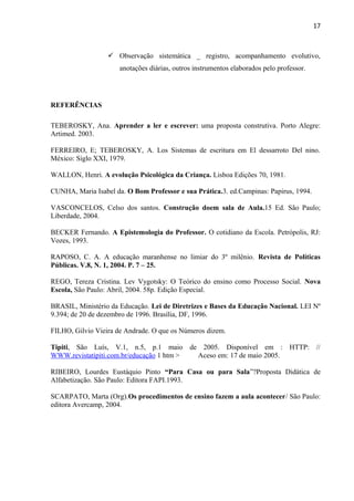 17
 Observação sistemática _ registro, acompanhamento evolutivo,
anotações diárias, outros instrumentos elaborados pelo professor.
REFERÊNCIAS
TEBEROSKY, Ana. Aprender a ler e escrever: uma proposta construtiva. Porto Alegre:
Artimed. 2003.
FERREIRO, E; TEBEROSKY, A. Los Sistemas de escritura em El dessarroto Del nino.
México: Siglo XXI, 1979.
WALLON, Henri. A evolução Psicológica da Criança. Lisboa Edições 70, 1981.
CUNHA, Maria Isabel da. O Bom Professor e sua Prática.3. ed.Campinas: Papirus, 1994.
VASCONCELOS, Celso dos santos. Construção doem sala de Aula.15 Ed. São Paulo;
Liberdade, 2004.
BECKER Fernando. A Epistemologia do Professor. O cotidiano da Escola. Petrópolis, RJ:
Vozes, 1993.
RAPOSO, C. A. A educação maranhense no limiar do 3º milênio. Revista de Políticas
Públicas. V.8, N. 1, 2004. P. 7 – 25.
REGO, Tereza Cristina. Lev Vygotsky: O Teórico do ensino como Processo Social. Nova
Escola, São Paulo: Abril, 2004. 58p. Edição Especial.
BRASIL, Ministério da Educação. Lei de Diretrizes e Bases da Educação Nacional. LEI Nº
9.394; de 20 de dezembro de 1996. Brasília, DF, 1996.
FILHO, Gilvio Vieira de Andrade. O que os Números dizem.
Tipiti, São Luís, V.1, n.5, p.1 maio de 2005. Disponível em : HTTP: //
WWW.revistatipiti.com.br/educação 1 htm > Aceso em: 17 de maio 2005.
RIBEIRO, Lourdes Eustáquio Pinto “Para Casa ou para Sala”?Proposta Didática de
Alfabetização. São Paulo: Editora FAPI.1993.
SCARPATO, Marta (Org).Os procedimentos de ensino fazem a aula acontecer/ São Paulo:
editora Avercamp, 2004.
 