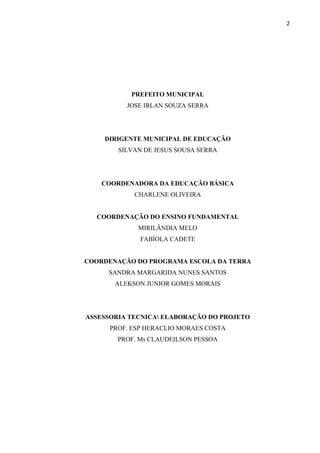 2
PREFEITO MUNICIPAL
JOSE IRLAN SOUZA SERRA
DIRIGENTE MUNICIPAL DE EDUCAÇÃO
SILVAN DE JESUS SOUSA SERRA
COORDENADORA DA EDUCAÇÃO BÁSICA
CHARLENE OLIVEIRA
COORDENAÇÃO DO ENSINO FUNDAMENTAL
MIRILÂNDIA MELO
FABÍOLA CADETE
COORDENAÇÃO DO PROGRAMA ESCOLA DA TERRA
SANDRA MARGARIDA NUNES SANTOS
ALEKSON JUNIOR GOMES MORAIS
ASSESSORIA TECNICA ELABORAÇÃO DO PROJETO
PROF. ESP HERACLIO MORAES COSTA
PROF. Ms CLAUDEILSON PESSOA
 