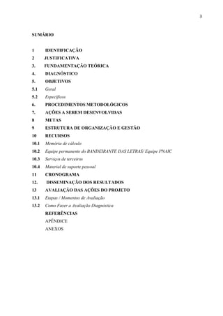 3
SUMÁRIO
1 IDENTIFICAÇÃO
2 JUSTIFICATIVA
3. FUNDAMENTAÇÃO TEÓRICA
4. DIAGNÓSTICO
5. OBJETIVOS
5.1 Geral
5.2 Específicos
6. PROCEDIMENTOS METODOLÓGICOS
7. AÇÕES A SEREM DESENVOLVIDAS
8 METAS
9 ESTRUTURA DE ORGANIZAÇÃO E GESTÃO
10 RECURSOS
10.1 Memória de cálculo
10.2 Equipe permanente do BANDEIRANTE DAS LETRAS/ Equipe PNAIC
10.3 Serviços de terceiros
10.4 Material de suporte pessoal
11 CRONOGRAMA
12. DISSEMINAÇÃO DOS RESULTADOS
13 AVALIAÇÃO DAS AÇÕES DO PROJETO
13.1 Etapas / Momentos de Avaliação
13.2 Como Fazer a Avaliação Diagnóstica
REFERÊNCIAS
APÊNDICE
ANEXOS
 