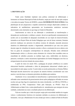 4
1. IDENTIFICAÇÃO
Tendo como finalidade implantar uma politica contextual de alfabetização e
letramento no Sistema Municipal de Pedro do Rosário, surgiu por meio de uma ação corajosa
e inovadora da equipe Técnica da SEMED, o projeto BANDEIRANTE DAS LETRAS. Esta
planificação de teor progressista e respaldo construtivista emergiu objetivando combater os
indicadores de analfabetismo apresentados em levantamentos estatísticos nacionais
denominados como alarmantes no que tange ao Estado do Maranhão.
Anteriormente ao início de sua elaboração e considerando as transformações e
demandas por escolarização e cotidiano o projeto deverá ser aperfeiçoado constantemente de
acordo com as necessidade de adequação encontradas em seu trajeto de desenvolvimento,
tornando-se um Projeto Piloto de Gestão Pedagógica que vem de forma veemente, fomentar
possiveis mudanças nos percursos de práticas arcaicas de educação, atacando processos
aleatórios de alfabetização mecânia e fragmentada, substituindo-os por uma nova práxis
docente capaz de vislumbrar de maneira coerente e eficaz a construção de novos saberes com
base na gama de concepções contemporâneas de educação, firmadas numa substancial
fundamentação teórica e a diversos outros elementos de vivências bem sucedidas como ao
emaralhado de subsídios presentes na moldura legal, estes, subdivididos em diretrizes,
pareceres, resoluções e outros mecanismos legitimadores de Gestão Pedagógica com foco no
enriquecimento do universo letrado dos nossos alunos.
A partir do início do século XXI, a pedagogia de projeto solidifica-se no cenário
educacional brasileiro reafirmando a ideia de planejamento educacional voltados para a
necessidade de cada espaço escolar. E assim todas as escolas pertencentes ao Sistema Público
Municipal deverão desenvolver seus projetos de maneira holística considerando seus reais
anseios e sem disvirtuar os elementos prioritários da didática pós-moderna.
Atualmente vê-se a necessidade de intensificarmos o aprimoramento das ferramentas
utilizadas como sustentáculo de gerenciamento dessas ações pedagógicas utilizadas em nossas
escolas sem que haja fuga do cumprimento das metas introduzidas na LDB (Lei 9394/96), e
estabelecidas no PNE, Compromisso Todos pela Educação, no PNAIC- Pacto de
Alfabetização na Idade Certa e outras planificações de entendimentos que emergem da nossa
realidade, conduzindo-nos rumo a resultados plausíveis de alfabetização.
Vale-nos ressaltar que o título do projeto surgiu pela necessidade também de resgatar
valores e conhecimentos históricos do município atrelados ao processo de alfabetização e
letramento, visto que a Bandeirantes foi uma estrada que retirou a cidade de Pedro do Rosário
 
