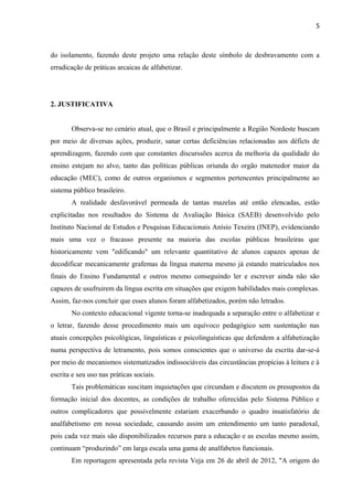 5
do isolamento, fazendo deste projeto uma relação deste símbolo de desbravamento com a
erradicação de práticas arcaicas de alfabetizar.
2. JUSTIFICATIVA
Observa-se no cenário atual, que o Brasil e principalmente a Região Nordeste buscam
por meio de diversas ações, produzir, sanar certas deficiências relacionadas aos déficts de
aprendizagem, fazendo com que constantes discurssões acerca da melhoria da qualidade do
ensino estejam no alvo, tanto das políticas públicas oriunda do orgão matenedor maior da
educação (MEC), como de outros organismos e segmentos pertencentes principalmente ao
sistema público brasileiro.
A realidade desfavorável permeada de tantas mazelas até então elencadas, estão
explicitadas nos resultados do Sistema de Avaliação Básica (SAEB) desenvolvido pelo
Instituto Nacional de Estudos e Pesquisas Educacionais Anísio Texeira (INEP), evidenciando
mais uma vez o fracasso presente na maioria das escolas públicas brasileiras que
historicamente vem "edificando" um relevante quantitativo de alunos capazes apenas de
decodificar mecanicamente grafemas da língua materna mesmo já estando matriculados nos
finais do Ensino Fundamental e outros mesmo conseguindo ler e escrever ainda não são
capazes de usufruirem da língua escrita em situações que exigem habilidades mais complexas.
Assim, faz-nos concluir que esses alunos foram alfabetizados, porém não letrados.
No contexto educacional vigente torna-se inadequada a separação entre o alfabetizar e
o letrar, fazendo desse procedimento mais um equívoco pedagógico sem sustentação nas
atuais concepções psicológicas, linguísticas e psicolinguísticas que defendem a alfabetização
numa perspectiva de letramento, pois somos conscientes que o universo da escrita dar-se-á
por meio de mecanismos sistematizados indissociáveis das circustâncias propícias à leitura e à
escrita e seu uso nas práticas sociais.
Tais problemáticas suscitam inquietações que circundam e discutem os presupostos da
formação inicial dos docentes, as condições de trabalho oferecidas pelo Sistema Público e
outros complicadores que possivelmente estariam exacerbando o quadro insatisfatório de
analfabetismo em nossa sociedade, causando assim um entendimento um tanto paradoxal,
pois cada vez mais são disponibilizados recursos para a educação e as escolas mesmo assim,
continuam “produzindo” em larga escala uma gama de analfabetos funcionais.
Em reportagem apresentada pela revista Veja em 26 de abril de 2012, "A origem do
 