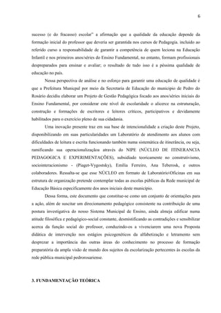 6
sucesso (e do fracasso) escolar” a afirmação que a qualidade da educação depende da
formação inicial do professor que deveria ser garantida nos cursos de Pedagogia. incluido ao
referido curso a responsabilidade de garantir a competência de quem leciona na Educação
Infantil e nos primeiros anos/séries do Ensino Fundamental, no entanto, formam profissionais
despreparados para ensinar e avaliar; o resultado de tudo isso é a péssima qualidade de
educação no país.
Nessa perspectiva de análise e no esforço para garantir uma educação de qualidade é
que a Prefeitura Municpal por meio da Secretaria de Educação do municipio de Pedro do
Rosário decidiu elaborar um Projeto de Gestão Pedagógica focado aos anos/séries iniciais do
Ensino Fundamental, por considerar este nível de escolaridade o alicerce na estruturação,
construção e formações de escritores e leitores críticos, participativos e devidamente
habilitados para o exercício pleno de sua cidadania.
Uma inovação presente traz em sua base de intencionalidade a criação deste Projeto,
disponibilizando em suas particularidades um Laboratório de atendimento aos alunos com
dificuldades de leitura e escrita funcionando também numa sistemática de itinerância, ou seja,
ramificando sua operacionalizaçãoa através do NIPE (NÚCLEO DE ITINERANCIA
PEDAGOGICA E EXPERIMENTAÇÕES), subsidiado teoricamente no construtivismo,
sociointeracionismo - (Piaget-Vygostsky), Emília Ferreiro, Ana Teberosk, e outros
colaboradores. Ressalta-se que esse NÚCLEO em formato de LaboratórioOficinas em sua
estrutura de organização pretende contemplar todas as escolas públicas da Rede municipal de
Educação Básica especificamente dos anos iniciais deste município.
Dessa forma, este documento que constitue-se como um conjunto de orientações para
a ação, além de suscitar um direcionamento pedagógico consistente na contribuição de uma
postura investigativa do nosso Sistema Municipal de Ensino, ainda almeja edificar numa
atitude filosófica e pedagógico-social constante, desmistificando as contradições e sensibilizar
acerca da função social do professor, conduzindo-os a vivenciarem uma nova Proposta
didática de intervenção nos estágios psicogenéticos da alfabetização e letramento sem
desprezar a importância das outras áreas do conhecimento no processo de formação
preparatória da ampla visão de mundo dos sujeitos da escolarização pertecentes às escolas da
rede pública municipal pedrorosariense.
3. FUNDAMENTAÇÃO TEÓRICA
 