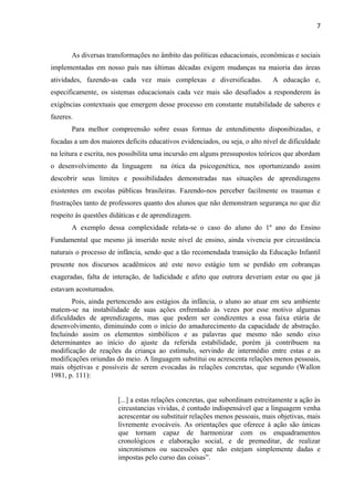 7
As diversas transformações no âmbito das políticas educacionais, econômicas e sociais
implementadas em nosso país nas últimas décadas exigem mudanças na maioria das áreas
atividades, fazendo-as cada vez mais complexas e diversificadas. A educação e,
especificamente, os sistemas educacionais cada vez mais são desafiados a responderem às
exigências contextuais que emergem desse processo em constante mutabilidade de saberes e
fazeres.
Para melhor compreensão sobre essas formas de entendimento disponibizadas, e
focadas a um dos maiores deficits educativos evidenciados, ou seja, o alto nível de dificuldade
na leitura e escrita, nos possibilita uma incursão em alguns pressupostos teóricos que abordam
o desenvolvimento da linguagem na ótica da psicogenética, nos oportunizando assim
descobrir seus limites e possibilidades demonstradas nas situações de aprendizagens
existentes em escolas públicas brasileiras. Fazendo-nos perceber facilmente os traumas e
frustrações tanto de professores quanto dos alunos que não demonstram segurança no que diz
respeito às questões didáticas e de aprendizagem.
A exemplo dessa complexidade relata-se o caso do aluno do 1º ano do Ensino
Fundamental que mesmo já inserido neste nível de ensino, ainda vivencia por circustância
naturais o processo de infância, sendo que a tão recomendada transição da Educação Infantil
presente nos discursos acadêmicos até este novo estágio tem se perdido em cobranças
exageradas, falta de interação, de ludicidade e afeto que outrora deveriam estar ou que já
estavam acostumados.
Pois, ainda pertencendo aos estágios da infância, o aluno ao atuar em seu ambiente
matem-se na instabilidade de suas ações enfrentado às vezes por esse motivo algumas
dificuldades de aprendizagens, mas que podem ser condizentes a essa faixa etária de
desenvolvimento, diminuindo com o início do amadurecimento da capacidade de abstração.
Incluindo assim os elementos simbólicos e as palavras que mesmo não sendo eixo
determinantes ao início do ajuste da referida estabilidade, porém já contribuem na
modificação de reações da criança ao estímulo, servindo de intermédio entre estas e as
modificações oriundas do meio. A linguagem substitui ou acrescenta relações menos pessoais,
mais objetivas e possíveis de serem evocadas às relações concretas, que segundo (Wallon
1981, p. 111):
[...] a estas relações concretas, que subordinam estreitamente a ação às
circustancias vividas, é contudo indispensável que a linguagem venha
acrescentar ou substituir relações menos pessoais, mais objetivas, mais
livremente evocáveis. As orientações que oferece à ação são únicas
que tornam capaz de harmonizar com os enquadramentos
cronológicos e elaboração social, e de premeditar, de realizar
sincronismos ou sucessões que não estejam simplemente dadas e
impostas pelo curso das coisas”.
 