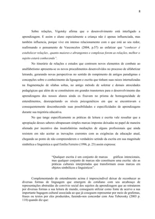 8
Sobre relações, Vigotsky afirma que o desenvolvimento está interligado a
aprendizagem. E assim o aluno especialmente a criança não é apenas influenciada, mas
também influencia, porque vive em intenso relacionamento com o que está ao seu redor,
reafirmando o pensamento de Vasconcelos (2004, p.57) ao enfatizar que “conhecer é
estabelecer relações , quanto maiores e abrangentes e complexas forem as relações, melhor o
sujeito estará conhecendo”.
No itinerário de relações e estudos que controem novos elementos de combate ao
analfabetismo apresenta-se os novos procedimentos desenvolvidos no processo de alfabetizar
letrando, gerarando novas perspectivas no sentido do rompimento de antigos paradigmas e
concepções sobre o conhecimento da liguagem e escrita que tinham suas raizes internalizadas
na fragmentação de sílabas soltas, no antigo método de soletrar e demais atrocidades
pedagógicas que além de se constituírem em grandes transtornos para o desenvolvimento das
aprendizagens dos nossos alunos ainda os fixavam no prisma de homogeneidade de
entendimentos, desrespeitando os níveis psicogenéticos em que se encontravam e
consequentemente desconhecendo suas possibilidades e especificidades de aprendizagens
durante sua trajetória educativa.
No que tange especificamente as práticas de leitura e escrita vale ressaltar que a
apropiação desses saberes ultrapassam simples marcas impostas deixadas no papel de maneira
alienada por incentivo das insatisfatórias mediações de alguns profissionais que ainda
resistem em não aceitar as inovações coerentes com as exigências da educação atual,
chegando ao ponto de não compreenderem o verdadeiro setindo da escrita em sua magnitude
simbólica e linguística a qual Emília Ferreiro (1996, p. 23) assim expressa:
“Qualquer escrita é um conjunto de marcas gráficas intencionais,
mas qualquer conjunto de marcas não constituem uma escrita: são as
práticas culturais interpretadas que transformam essas marcas em
objetos simbólicos e linguísticos”.
Complementando do entendimento acima é imprescindível deixar de reconhecer as
diversas formas de linguagem que emergem do cotidiano com seu arcabouço de
representações abstraídas do convívio social dos sujeitos da aprendizagem que ao retratarem
por diversas formas a sua leitura de mundo, conseguem utilizar como fonte de acervo a sua
importante bagagem cultural associada ao que já coseguem representar por meio de grafemas,
frases ou textos por eles produzidos, fazendo-nos concordar com Ana Teberosky (2003 p.
118) quando diz que:
 
