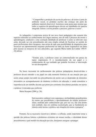 9
“ Compartilhar a produção da escrita de palavras e de textos é parte do
ambiente social; os produtos escritos das crianças são parte do
ambiente material observável. Insistimos neste ponto para mostrar que
todos os aspectos da aprendizagem devem ser trabalhados de maneira
integrada: leitura e escrita produto e processo, palavras e textos”.
As indagações e conjecturas acerca de um novo fazer pedagógico não somente dos
aspectos referentes ao conhecimento da Língua materna, mas de todo o processo de ensino e
aprendizagem, conduzem a uma avaliação detalhada do professor e como se efetivam suas
aulas, devendo ser este procedimento não uma simples atitude de fiscalizar no sentido de
punir profissionais ditos incapazes, mas acima de tudo uma possibilidade de diagnóstico para
favorecer seu aprimoramento enquanto profissional de linha de frente responsável em parte
pelo sucesso ou insucesso de seus educandos, que segundo Maria Izabel da Cunha( 1994 P.
28) afirma:
“Estudar, pois, o professor como ser contextualizado nos parece da
maior importancia. É o reconhecimento do seu papel e o
conhecimento de sua realidade que poderão favorecer a intervenção
no seu desempenho”.
Na busca incessante do melhoramento das práticas pedagógicas desenvolvidas o
professor deverá entender o seu papel em cada momento histórico de sua atuação para que
assim esteja sempre inovando nos procedimentos de ensino sem se desprender de elementos
necessários ao acompanhamento da dinâmica evolutiva da educação, e ainda considerar a
importância de um trabalho docente que prime por constantes descobertas pautadas em teorias
e práticas vivenciadas que conforme
Marta Scarpato (2004, p. 28):
Será necesário conhecer com segurança e profundidade procedimentos
de ensino que possibilitem o aprofundamento da relação professor-
aluno, mediada pelo conhecimento que, por sua vez, não está pronto
nem acabado, mas em contínua reconstrução, que se fundamenta no
trânsito entre teoria e a prática, nas situações de ensino e pesquisa”.
Portanto, faz-se necessário incentivar o debate e a reflexão, sendo importante tomar a
questão das práticas leitoras e produtoras existentes em nossas escolas, a identidade desses
procedimentos e qual modelo de educação por eles, desejamos asseguar e propagar.
 