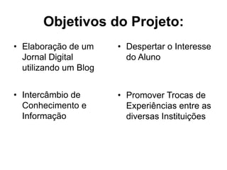 Objetivos do Projeto:
• Elaboração de um
Jornal Digital
utilizando um Blog
• Intercâmbio de
Conhecimento e
Informação
• Despertar o Interesse
do Aluno
• Promover Trocas de
Experiências entre as
diversas Instituições
 