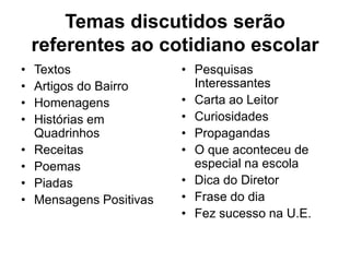 Temas discutidos serão
referentes ao cotidiano escolar
• Textos
• Artigos do Bairro
• Homenagens
• Histórias em
Quadrinhos
• Receitas
• Poemas
• Piadas
• Mensagens Positivas
• Pesquisas
Interessantes
• Carta ao Leitor
• Curiosidades
• Propagandas
• O que aconteceu de
especial na escola
• Dica do Diretor
• Frase do dia
• Fez sucesso na U.E.
 