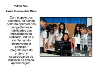 Público Alvo:
Ensino Fundamental e Médio
Com o apoio dos
docentes, os alunos
poderão aprimorar as
competências e
habilidades das
modalidades da
oralidade, leitura e
escrita, sendo
incentivados a
participar
integralmente do
projeto e
coparticipando do
processo de ensino-
aprendizagem.
 