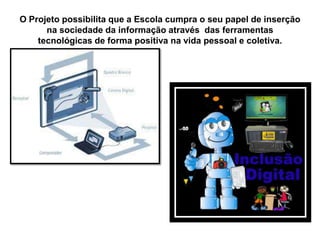 O Projeto possibilita que a Escola cumpra o seu papel de inserção
na sociedade da informação através das ferramentas
tecnológicas de forma positiva na vida pessoal e coletiva.
 
