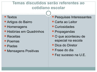 Temas discutidos serão referentes ao
cotidiano escolar
Textos
Artigos do Bairro
Homenagens
Histórias em Quadrinhos
Receitas
Poemas
Piadas
Mensagens Positivas
Pesquisas Interessantes
Carta ao Leitor
Curiosidades
Propagandas
O que aconteceu de
especial na escola
Dica do Diretor
Frase do dia
Fez sucesso na U.E.
 
