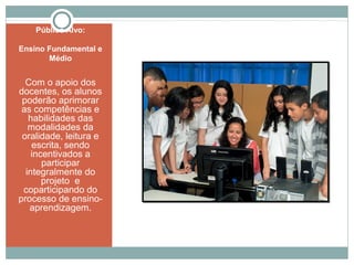 Público Alvo:
Ensino Fundamental e
Médio
Com o apoio dos
docentes, os alunos
poderão aprimorar
as competências e
habilidades das
modalidades da
oralidade, leitura e
escrita, sendo
incentivados a
participar
integralmente do
projeto e
coparticipando do
processo de ensino-
aprendizagem.
 