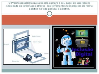 O Projeto possibilita que a Escola cumpra o seu papel de inserção na
sociedade da informação através das ferramentas tecnológicas de forma
positiva na vida pessoal e coletiva.
 