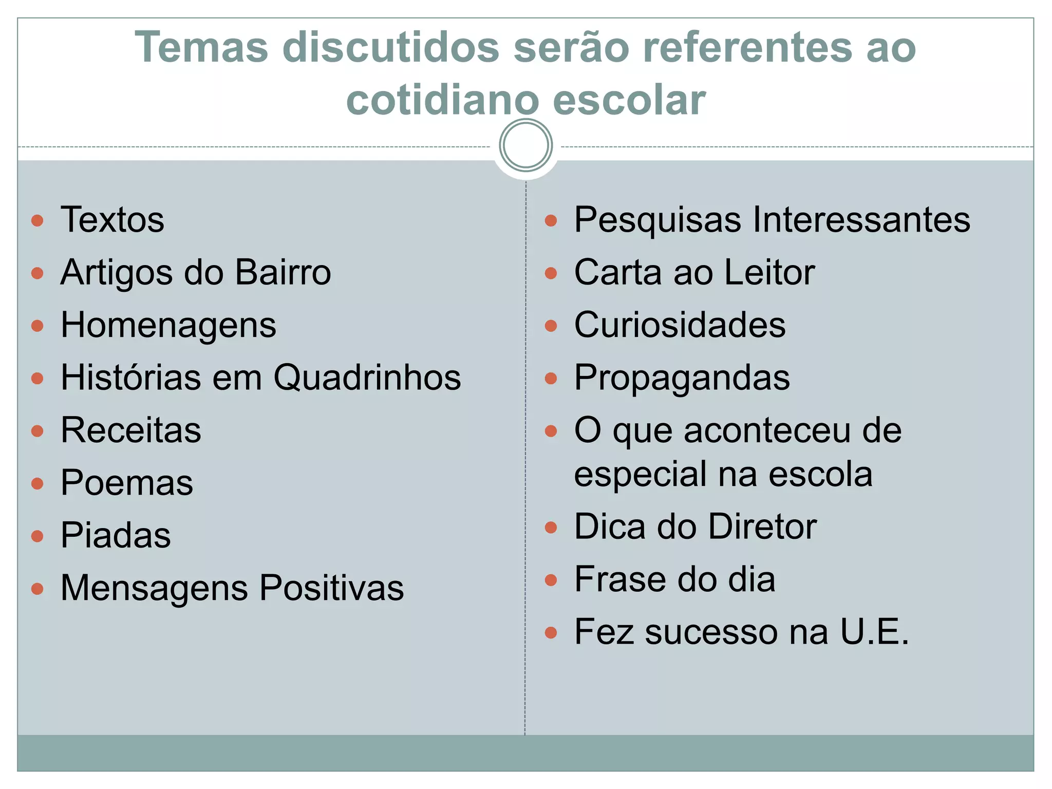 Temas discutidos serão referentes ao
cotidiano escolar
 Textos
 Artigos do Bairro
 Homenagens
 Histórias em Quadrinhos
 Receitas
 Poemas
 Piadas
 Mensagens Positivas
 Pesquisas Interessantes
 Carta ao Leitor
 Curiosidades
 Propagandas
 O que aconteceu de
especial na escola
 Dica do Diretor
 Frase do dia
 Fez sucesso na U.E.
 