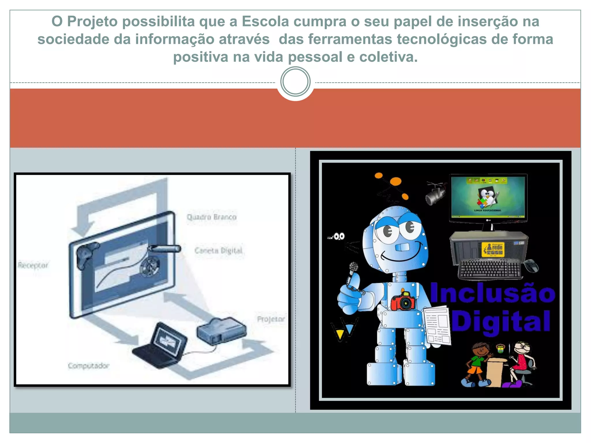 O Projeto possibilita que a Escola cumpra o seu papel de inserção na
sociedade da informação através das ferramentas tecnológicas de forma
positiva na vida pessoal e coletiva.
 
