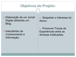Objetivos do Projeto:
 Elaboração de um Jornal
Digital utilizando um
Blog;
 Intercâmbio de
Conhecimento e
Informação;
 Despertar o Interesse do
Aluno;
 Promover Trocas de
Experiências entre as
diversas Instituições.
 
