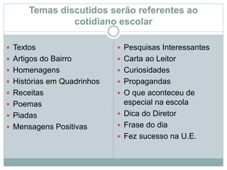 Temas discutidos serão referentes ao
cotidiano escolar
 Textos
 Artigos do Bairro
 Homenagens
 Histórias em Quadrinhos
 Receitas
 Poemas
 Piadas
 Mensagens Positivas
 Pesquisas Interessantes
 Carta ao Leitor
 Curiosidades
 Propagandas
 O que aconteceu de
especial na escola
 Dica do Diretor
 Frase do dia
 Fez sucesso na U.E.
 