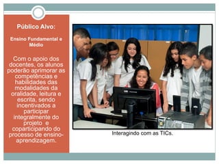 Público Alvo:
Ensino Fundamental e
Médio
Com o apoio dos
docentes, os alunos
poderão aprimorar as
competências e
habilidades das
modalidades da
oralidade, leitura e
escrita, sendo
incentivados a
participar
integralmente do
projeto e
coparticipando do
processo de ensino-
aprendizagem.
Interagindo com as TICs.
 