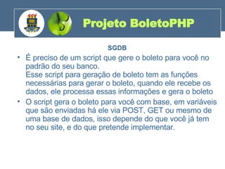 SGDB É preciso de um script que gere o boleto para você no padrão do seu banco. Esse script para geração de boleto tem as funções necessárias para gerar o boleto, quando ele recebe os dados, ele processa essas informações e gera o boleto O script gera o boleto para você com base, em variáveis que são enviadas há ele via POST, GET ou mesmo de uma base de dados, isso depende do que você já tem no seu site, e do que pretende implementar. Projeto BoletoPHP 200 