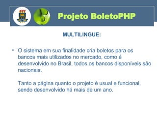 MULTILINGUE: O sistema em sua finalidade cria boletos para os bancos mais utilizados no mercado, como é desenvolvido no Brasil, todos os bancos disponíveis são nacionais. Tanto a página quanto o projeto é usual e funcional, sendo desenvolvido há mais de um ano. Projeto BoletoPHP 200 