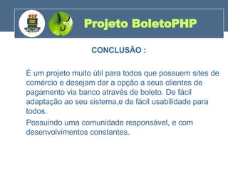 CONCLUSÃO : É um projeto muito útil para todos que possuem sites de comércio e desejam dar a opção a seus clientes de pagamento via banco através de boleto. De fácil adaptação ao seu sistema,e de fácil usabilidade para todos. Possuindo uma comunidade responsável, e com desenvolvimentos constantes. Projeto BoletoPHP 200 