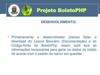 DESENVOLVIMENTO: Primeiramente o desenvolvedor precisa fazer o download do Layout Bancário (Documentação) e do Código-fonte do BoletoPhp, assim você terá as informações necessárias para gerar os dados do boleto de acordo com o padrão do banco em questão. Projeto BoletoPHP 200 