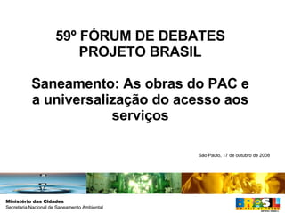 59º FÓRUM DE DEBATES PROJETO BRASIL Saneamento: As obras do PAC e a universalização do acesso aos serviços São Paulo, 17 de outubro de 2008 