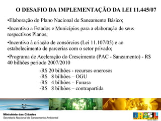 O DESAFIO DA IMPLEMENTAÇÃO DA LEI 11.445/07 Elaboração do Plano Nacional de Saneamento Básico;  Incentivo a Estados e Municípios para a elaboração de seus respectivos Planos; Incentivo à criação de consórcios (Lei 11.107/05) e ao estabelecimento de parcerias com o setor privado; Programa de Aceleração do Crescimento (PAC - Saneamento) - R$ 40 bilhões período 2007/2010 -R$ 20 bilhões - recursos onerosos -R$  8 bilhões – OGU  -R$  4 bilhões – Funasa  -R$  8 bilhões – contrapartida 