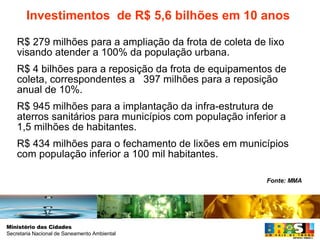 R$ 279 milhões para a ampliação da frota de coleta de lixo visando atender a 100% da população urbana. R$ 4 bilhões para a reposição da frota de equipamentos de coleta, correspondentes a  397 milhões para a reposição anual de 10%.  R$ 945 milhões para a implantação da infra-estrutura de aterros sanitários para municípios com população inferior a 1,5 milhões de habitantes. R$ 434 milhões para o fechamento de lixões em municípios com população inferior a 100 mil habitantes. Investimentos  de R$ 5,6 bilhões em 10 anos Fonte: MMA 