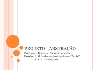 PROJETO – ABSTRAÇÃO Professora Regente – Camila Lopes Vaz Escolas: E. M.Professor José de Souza “Zezão” E. E. 11 De Outubro. 