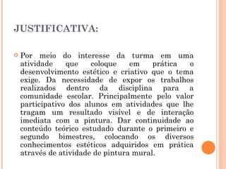 JUSTIFICATIVA:  Por meio do interesse da turma em uma atividade que coloque em prática o desenvolvimento estético e criativo que o tema exige. Da necessidade de expor os trabalhos realizados dentro da disciplina para a comunidade escolar. Principalmente pelo valor participativo dos alunos em atividades que lhe tragam um resultado visível e de interação imediata com a pintura. Dar continuidade ao conteúdo teórico estudado durante o primeiro e segundo bimestres, colocando os diversos conhecimentos estéticos adquiridos em prática através de atividade de pintura mural. 