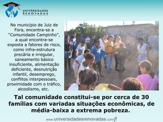 No município de Juiz de Fora, encontra-se a “Comunidade Campinho”, a qual encontra-se exposta a fatores de risco, como infra-estrutura precária e irregular, saneamento básico insuficiente, alimentação deficiente, desnutrição infantil, desemprego, conflitos interpessoais, proximidade com o tráfico, alcoolismo, etc.  Tal comunidade constitui-se por cerca de 30 famílias com variadas situações econômicas, de média-baixa a extrema pobreza.  